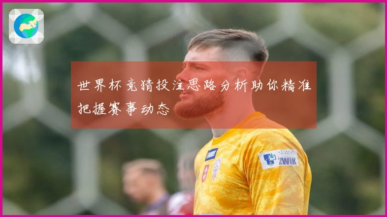 世界杯竞猜投注思路分析助你精准把握赛事动态