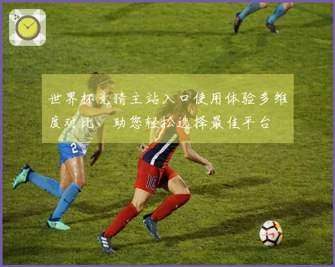 世界杯竞猜主站入口使用体验多维度对比，助您轻松选择最佳平台