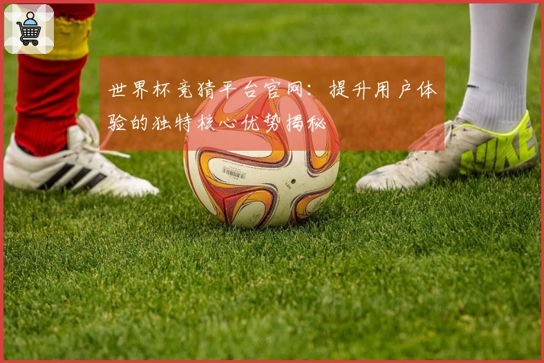 世界杯竞猜平台官网：提升用户体验的独特核心优势揭秘