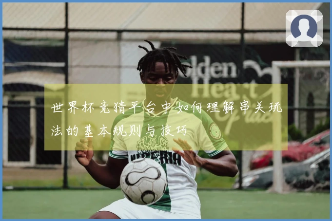 世界杯竞猜平台中如何理解串关玩法的基本规则与技巧
